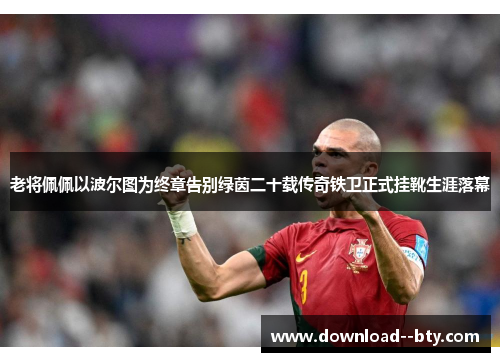 老将佩佩以波尔图为终章告别绿茵二十载传奇铁卫正式挂靴生涯落幕 老将佩佩以波尔图为终章告别绿茵二十载传奇铁卫正式挂靴生涯落幕