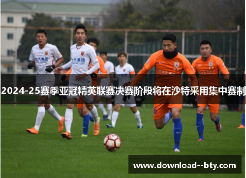2024-25赛季亚冠精英联赛决赛阶段将在沙特采用集中赛制