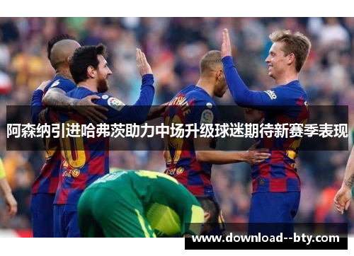 阿森纳引进哈弗茨助力中场升级球迷期待新赛季表现 阿森纳引进哈弗茨助力中场升级球迷期待新赛季表现