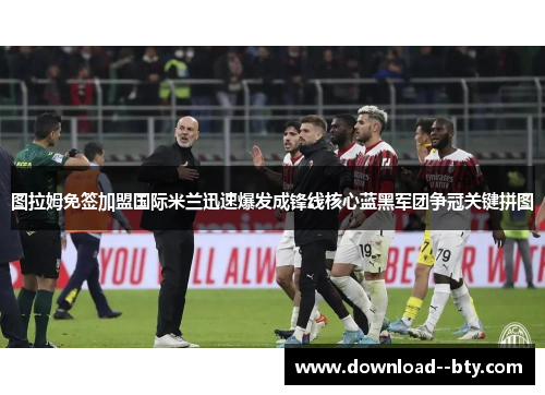 图拉姆免签加盟国际米兰迅速爆发成锋线核心蓝黑军团争冠关键拼图 图拉姆免签加盟国际米兰迅速爆发成锋线核心蓝黑军团争冠关键拼图