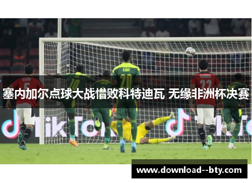 塞内加尔点球大战惜败科特迪瓦 无缘非洲杯决赛 塞内加尔点球大战惜败科特迪瓦 无缘非洲杯决赛