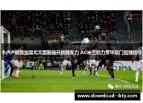 卡卢卢租借加盟尤文图斯提升防线实力 AC米兰助力意甲豪门加强防守 卡卢卢租借加盟尤文图斯提升防线实力 AC米兰助力意甲豪门加强防守